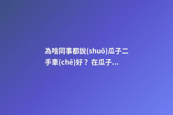 為啥同事都說(shuō)瓜子二手車(chē)好？在瓜子二手車(chē)嚴(yán)選店買(mǎi)了一次車(chē)明白了